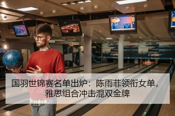 国羽世锦赛名单出炉：陈雨菲领衔女单，雅思组合冲击混双金牌